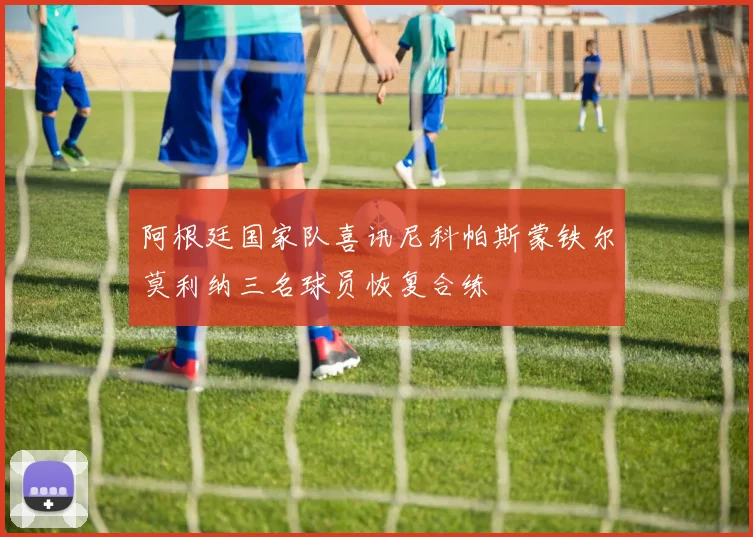 阿根廷国家队喜讯尼科帕斯蒙铁尔莫利纳三名球员恢复合练