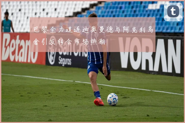 巴黎全力追逐迪奥曼德与阿克利乌舍引发转会市场热潮