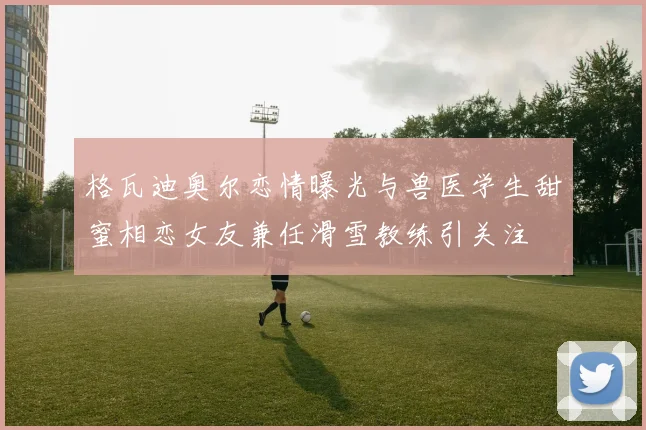 格瓦迪奥尔恋情曝光与兽医学生甜蜜相恋女友兼任滑雪教练引关注