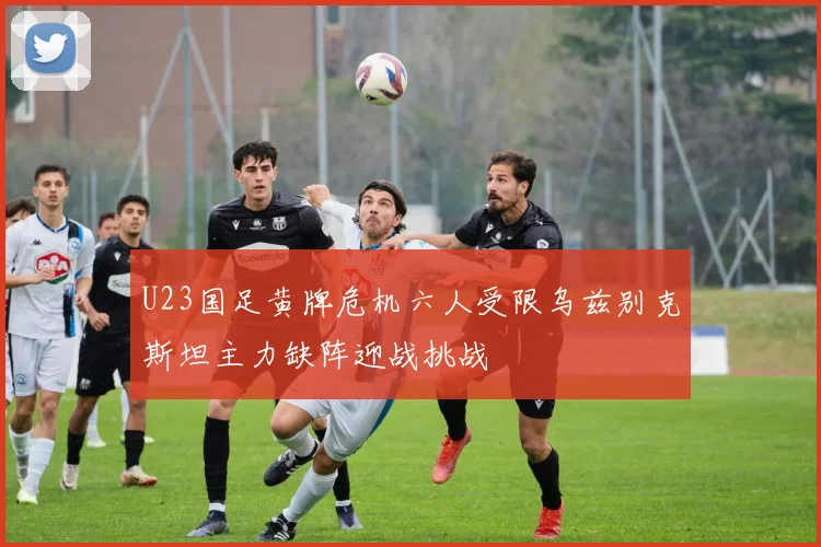 U23国足黄牌危机六人受限乌兹别克斯坦主力缺阵迎战挑战