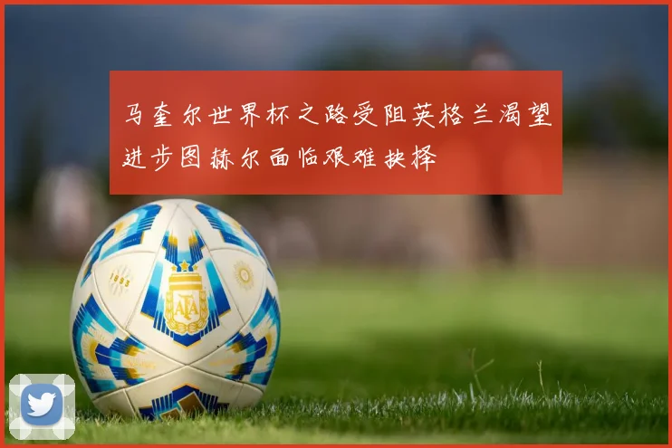 马奎尔世界杯之路受阻英格兰渴望进步图赫尔面临艰难抉择
