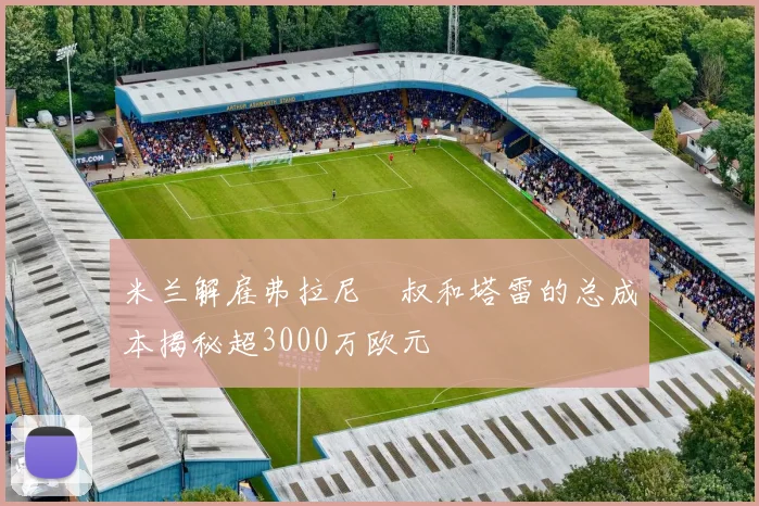 米兰解雇弗拉尼囧叔和塔雷的总成本揭秘超3000万欧元