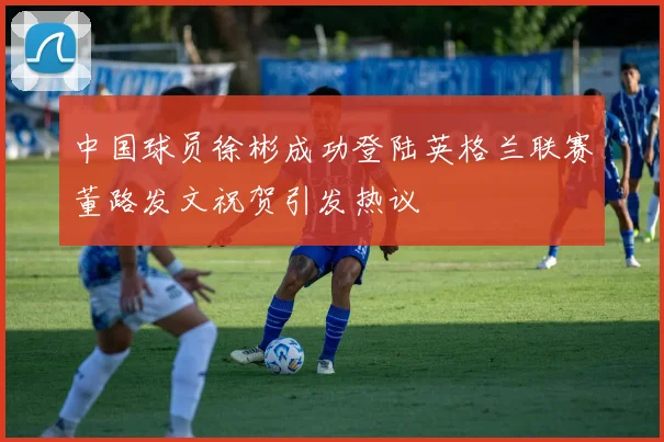 中国球员徐彬成功登陆英格兰联赛董路发文祝贺引发热议