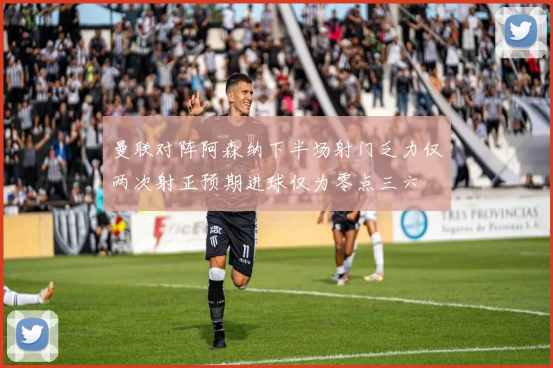 曼联对阵阿森纳下半场射门乏力仅两次射正预期进球仅为零点三六