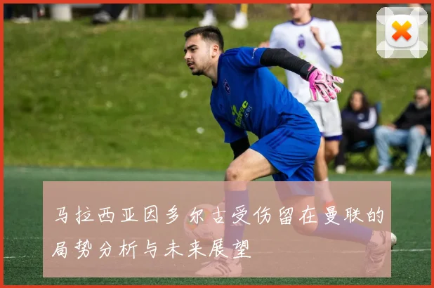 马拉西亚因多尔古受伤留在曼联的局势分析与未来展望