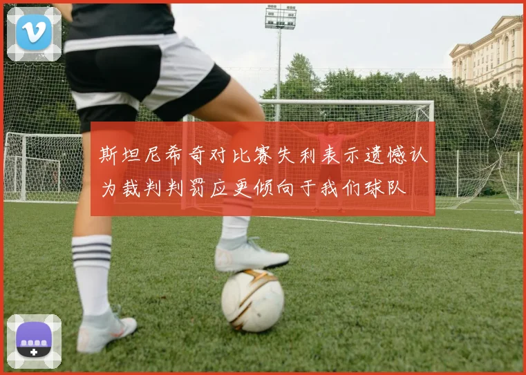 斯坦尼希奇对比赛失利表示遗憾认为裁判判罚应更倾向于我们球队