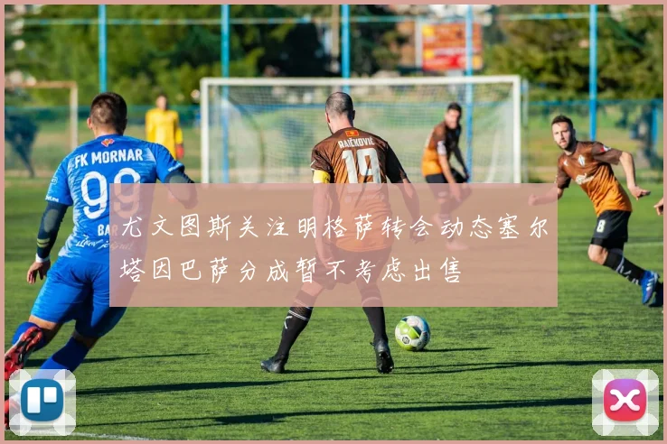 尤文图斯关注明格萨转会动态塞尔塔因巴萨分成暂不考虑出售